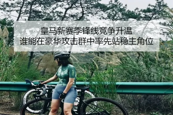 皇马新赛季锋线竞争升温 谁能在豪华攻击群中率先站稳主角位